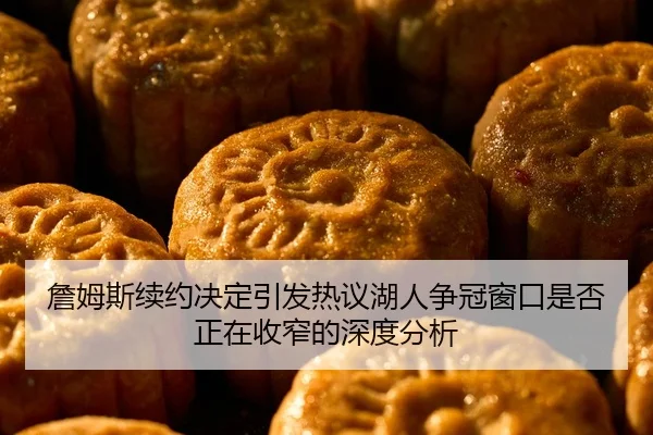 詹姆斯续约决定引发热议湖人争冠窗口是否正在收窄的深度分析