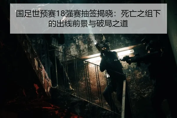 国足世预赛18强赛抽签揭晓：死亡之组下的出线前景与破局之道