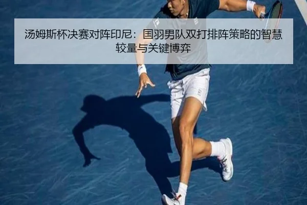 汤姆斯杯决赛对阵印尼：国羽男队双打排阵策略的智慧较量与关键博弈