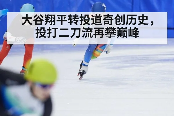大谷翔平转投道奇创历史,投打二刀流再攀巅峰