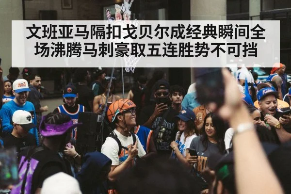 文班亚马隔扣戈贝尔成经典瞬间全场沸腾马刺豪取五连胜势不可挡
